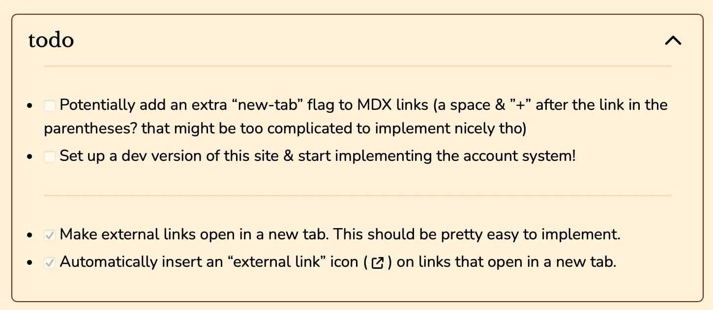 A screenshot of the "todo" accordion I currently have at the top of this page. Unchecked tasks include "Potentially add an extra 'new-tab' flag to MDX links (a space & '+'' after the link in the parentheses? that might be too complicated
to implement nicely tho)" and "Set up a dev version of this site & start implementing the account system!". Checked tasks include "Make external links open in a new tab. This should be pretty easy to implement." and "Automatically insert an 'external link; icon on links that open in a new tab."